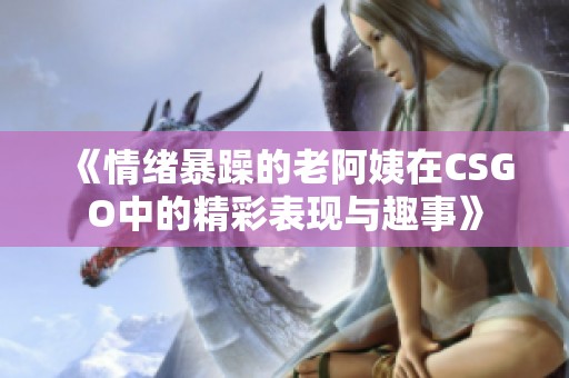 《情绪暴躁的老阿姨在CSGO中的精彩表现与趣事》