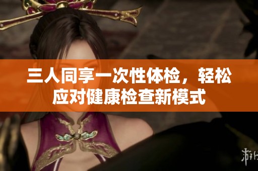 三人同享一次性体检，轻松应对健康检查新模式