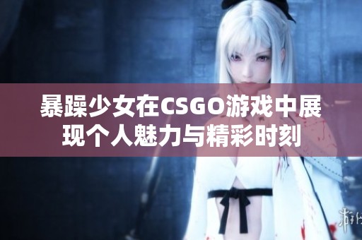 暴躁少女在CSGO游戏中展现个人魅力与精彩时刻