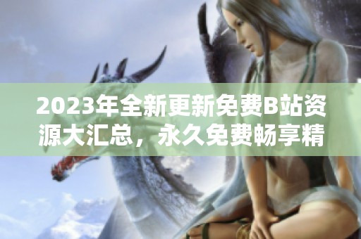 2023年全新更新免费B站资源大汇总，永久免费畅享精彩内容