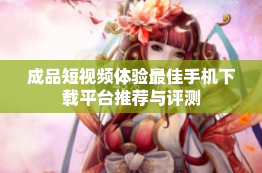 成品短视频体验最佳手机下载平台推荐与评测