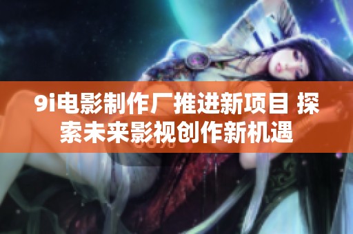 9i电影制作厂推进新项目 探索未来影视创作新机遇