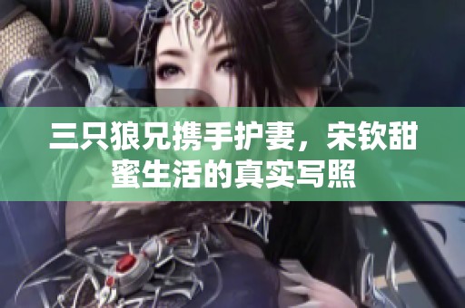 三只狼兄携手护妻，宋钦甜蜜生活的真实写照