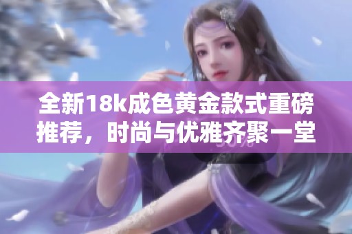全新18k成色黄金款式重磅推荐，时尚与优雅齐聚一堂
