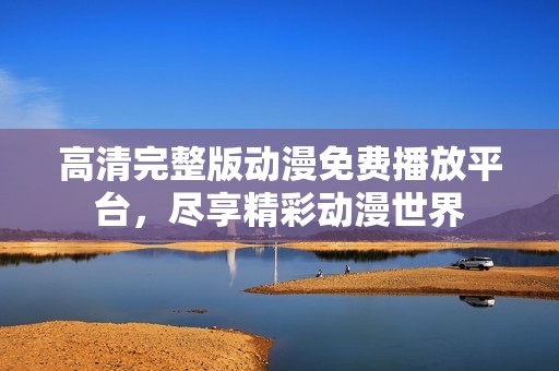 高清完整版动漫免费播放平台，尽享精彩动漫世界
