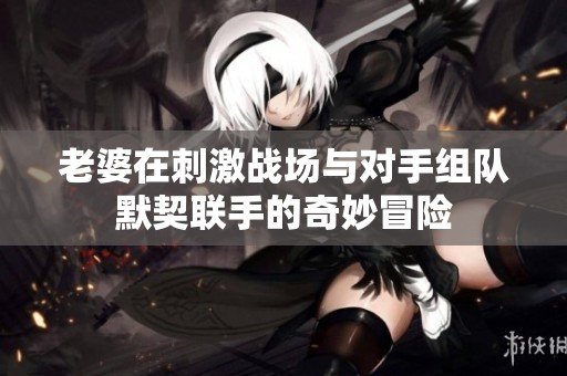 老婆在刺激战场与对手组队默契联手的奇妙冒险