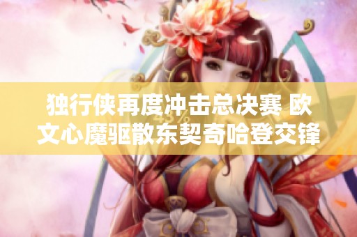 独行侠再度冲击总决赛 欧文心魔驱散东契奇哈登交锋精彩纷呈