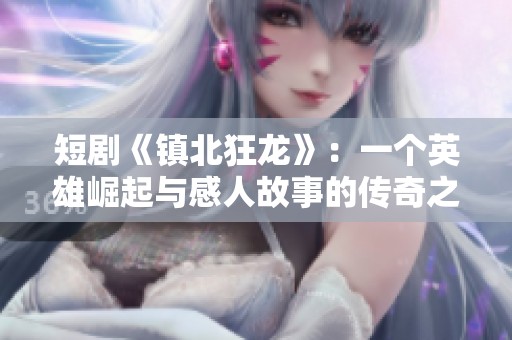 短剧《镇北狂龙》：一个英雄崛起与感人故事的传奇之旅