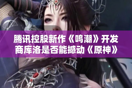 腾讯控股新作《鸣潮》开发商库洛是否能撼动《原神》的市场地位