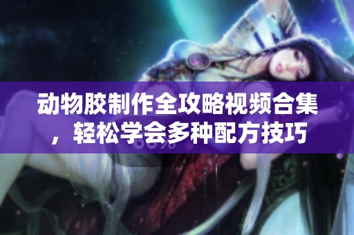 动物胶制作全攻略视频合集，轻松学会多种配方技巧