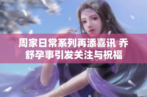 周家日常系列再添喜讯 乔舒孕事引发关注与祝福
