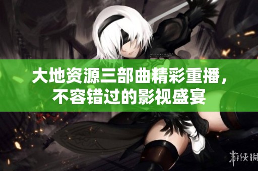 大地资源三部曲精彩重播，不容错过的影视盛宴