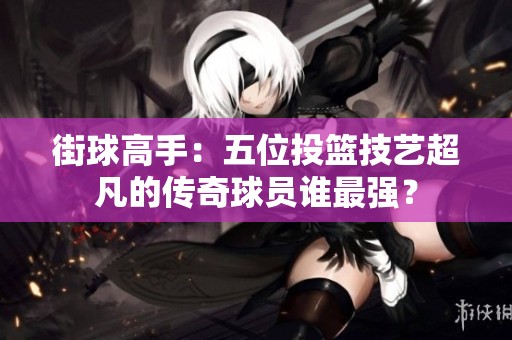 街球高手：五位投篮技艺超凡的传奇球员谁最强？