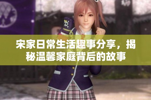宋家日常生活趣事分享，揭秘温馨家庭背后的故事
