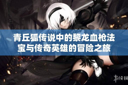 青丘狐传说中的黎龙血枪法宝与传奇英雄的冒险之旅