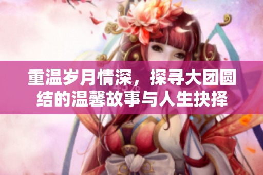 重温岁月情深，探寻大团圆结的温馨故事与人生抉择