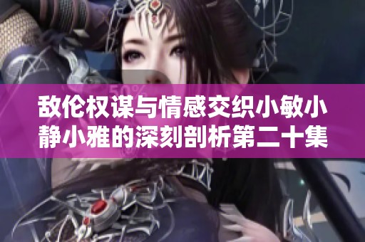 敌伦权谋与情感交织小敏小静小雅的深刻剖析第二十集