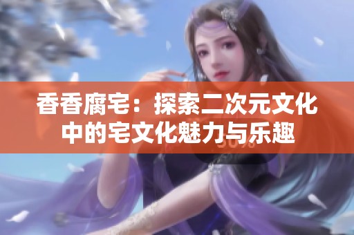 香香腐宅：探索二次元文化中的宅文化魅力与乐趣