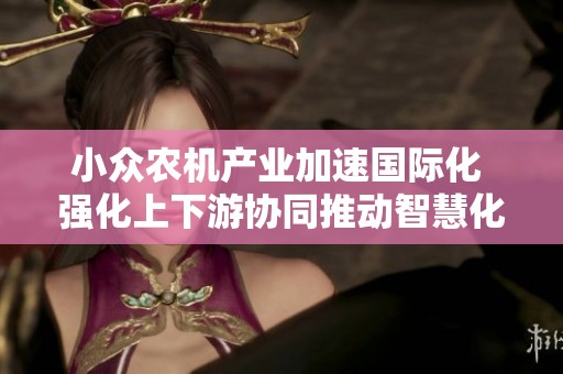 小众农机产业加速国际化 强化上下游协同推动智慧化转型
