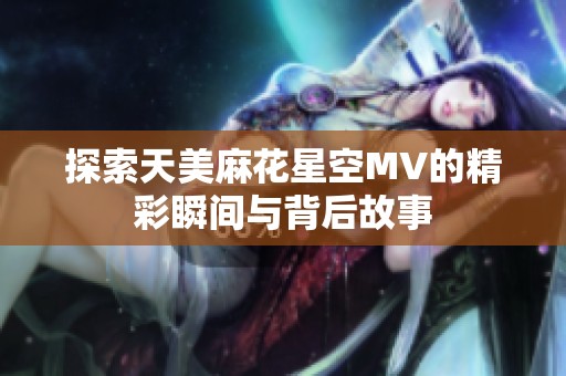 探索天美麻花星空MV的精彩瞬间与背后故事