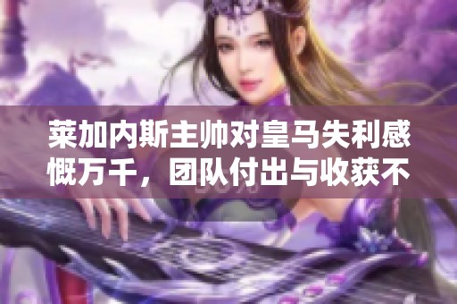 莱加内斯主帅对皇马失利感慨万千，团队付出与收获不成正比