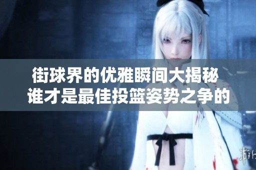 街球界的优雅瞬间大揭秘 谁才是最佳投篮姿势之争的赢家