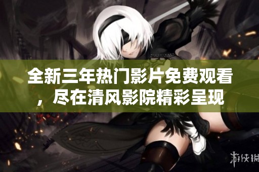 全新三年热门影片免费观看，尽在清风影院精彩呈现
