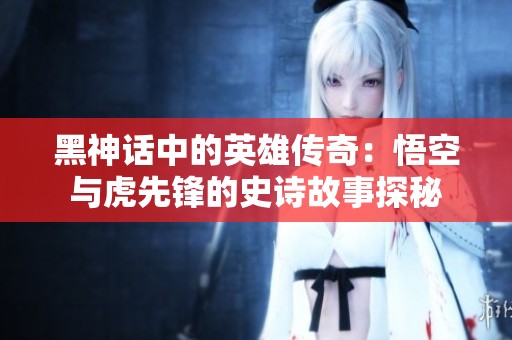 黑神话中的英雄传奇：悟空与虎先锋的史诗故事探秘