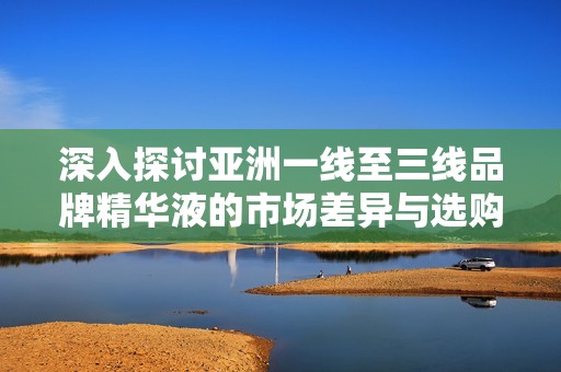 深入探讨亚洲一线至三线品牌精华液的市场差异与选购指南