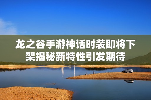 龙之谷手游神话时装即将下架揭秘新特性引发期待