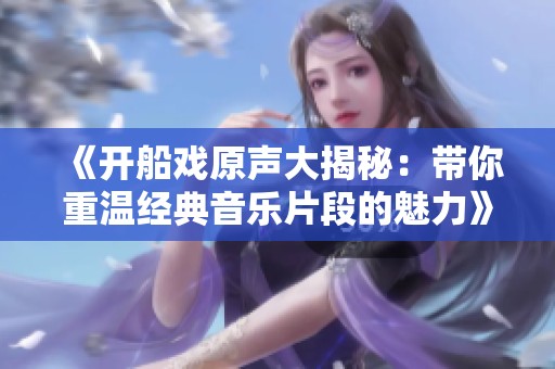 《开船戏原声大揭秘：带你重温经典音乐片段的魅力》