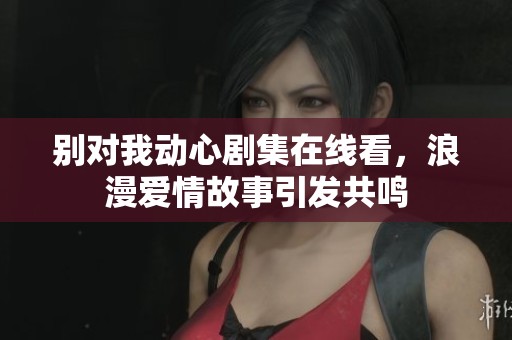 别对我动心剧集在线看，浪漫爱情故事引发共鸣