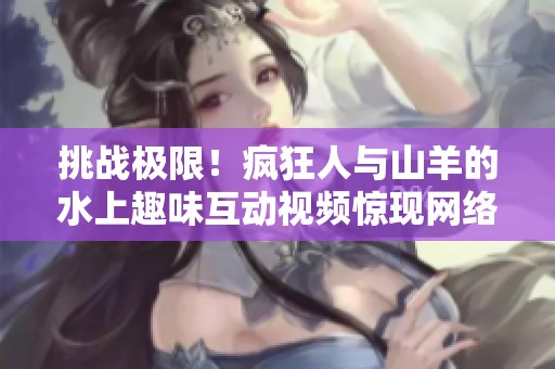 挑战极限！疯狂人与山羊的水上趣味互动视频惊现网络