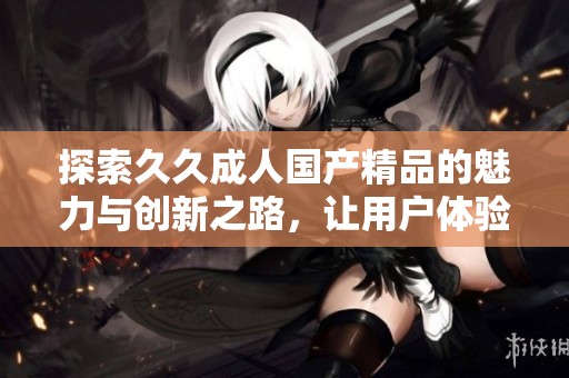 探索久久成人国产精品的魅力与创新之路，让用户体验更为丰富