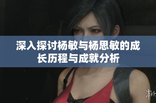 深入探讨杨敏与杨思敏的成长历程与成就分析
