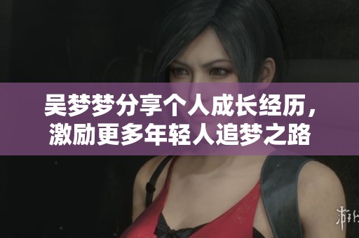 吴梦梦分享个人成长经历，激励更多年轻人追梦之路