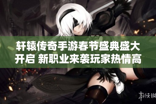 轩辕传奇手游春节盛典盛大开启 新职业来袭玩家热情高涨