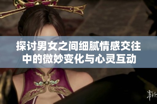 探讨男女之间细腻情感交往中的微妙变化与心灵互动
