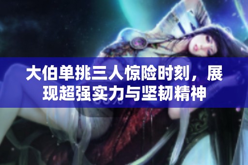 大伯单挑三人惊险时刻，展现超强实力与坚韧精神