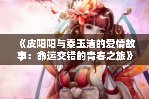 《皮阳阳与秦玉洁的爱情故事：命运交错的青春之旅》