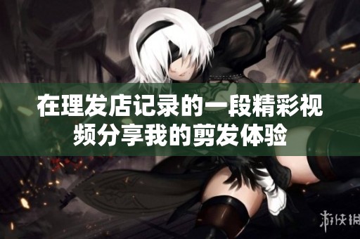 在理发店记录的一段精彩视频分享我的剪发体验