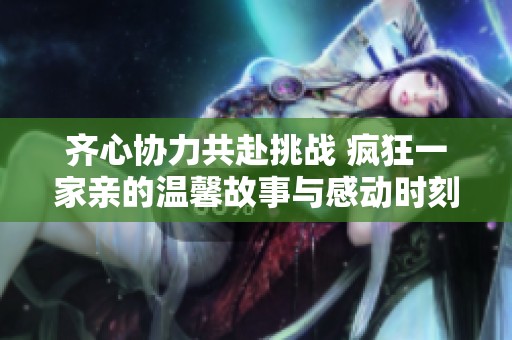 齐心协力共赴挑战 疯狂一家亲的温馨故事与感动时刻