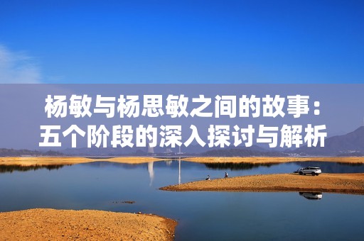 杨敏与杨思敏之间的故事：五个阶段的深入探讨与解析