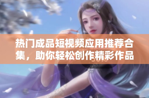 热门成品短视频应用推荐合集，助你轻松创作精彩作品