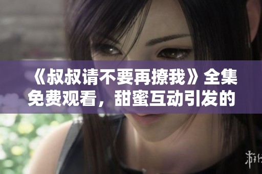 《叔叔请不要再撩我》全集免费观看，甜蜜互动引发的情感故事
