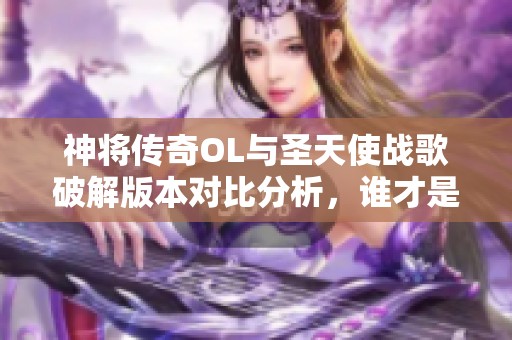 神将传奇OL与圣天使战歌破解版本对比分析，谁才是更强手游选择