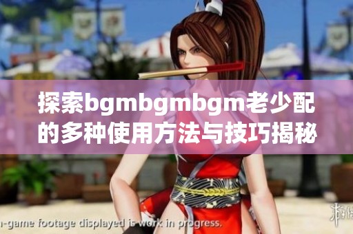 探索bgmbgmbgm老少配的多种使用方法与技巧揭秘