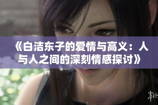 《白洁东子的爱情与高义：人与人之间的深刻情感探讨》