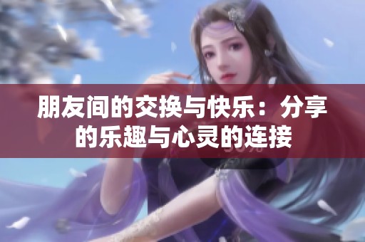 朋友间的交换与快乐：分享的乐趣与心灵的连接