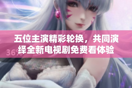 五位主演精彩轮换，共同演绎全新电视剧免费看体验